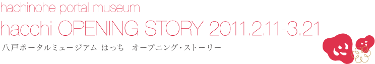 hacchi OPENING STORY 2011.2.11-3.21
